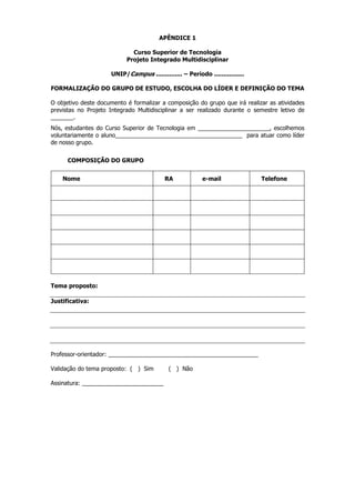 APÊNDICE 1
Curso Superior de Tecnologia
Projeto Integrado Multidisciplinar
UNIP/Campus .............. – Período ................
FORMALIZAÇÃO DO GRUPO DE ESTUDO, ESCOLHA DO LÍDER E DEFINIÇÃO DO TEMA
O objetivo deste documento é formalizar a composição do grupo que irá realizar as atividades
previstas no Projeto Integrado Multidisciplinar a ser realizado durante o semestre letivo de
_______.
Nós, estudantes do Curso Superior de Tecnologia em ______________________, escolhemos
voluntariamente o aluno_______________________________________ para atuar como líder
de nosso grupo.
COMPOSIÇÃO DO GRUPO
Nome

RA

e-mail

Tema proposto:
Justificativa:

Professor-orientador: ______________________________________________
Validação do tema proposto: ( ) Sim
Assinatura: _________________________

( ) Não

Telefone

 