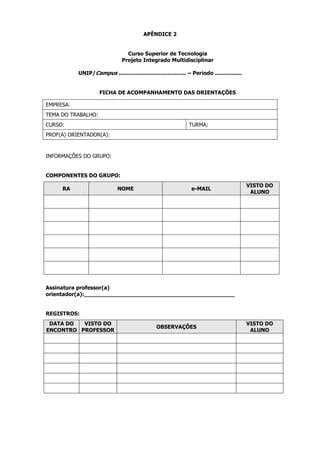 APÊNDICE 2

Curso Superior de Tecnologia
Projeto Integrado Multidisciplinar
UNIP/Campus ........................................ – Período ................

FICHA DE ACOMPANHAMENTO DAS ORIENTAÇÕES
EMPRESA:
TEMA DO TRABALHO:
CURSO:

TURMA:

PROF(A) ORIENTADOR(A):

INFORMAÇÕES DO GRUPO:

COMPONENTES DO GRUPO:
RA

NOME

e-MAIL

VISTO DO
ALUNO

Assinatura professor(a)
orientador(a):____________________________________________

REGISTROS:
DATA DO
VISTO DO
ENCONTRO PROFESSOR

OBSERVAÇÕES

VISTO DO
ALUNO

 