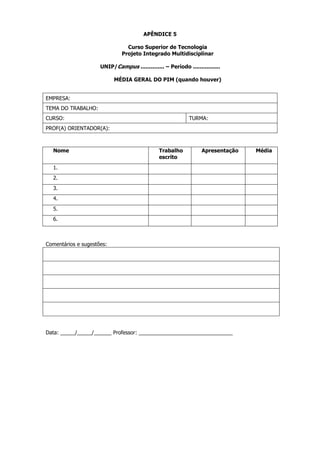 APÊNDICE 5
Curso Superior de Tecnologia
Projeto Integrado Multidisciplinar
UNIP/Campus .............. – Período ................
MÉDIA GERAL DO PIM (quando houver)

EMPRESA:
TEMA DO TRABALHO:
CURSO:

TURMA:

PROF(A) ORIENTADOR(A):

Nome

Trabalho
escrito

Apresentação

1.
2.
3.
4.
5.
6.

Comentários e sugestões:

Data: _____/_____/______ Professor: ________________________________

Média

 