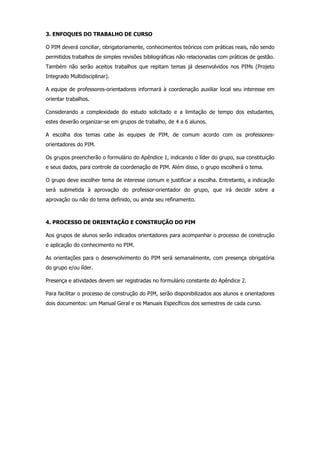 3. ENFOQUES DO TRABALHO DE CURSO
O PIM deverá conciliar, obrigatoriamente, conhecimentos teóricos com práticas reais, não sendo
permitidos trabalhos de simples revisões bibliográficas não relacionadas com práticas de gestão.
Também não serão aceitos trabalhos que repitam temas já desenvolvidos nos PIMs (Projeto
Integrado Multidisciplinar).
A equipe de professores-orientadores informará à coordenação auxiliar local seu interesse em
orientar trabalhos.
Considerando a complexidade do estudo solicitado e a limitação de tempo dos estudantes,
estes deverão organizar-se em grupos de trabalho, de 4 a 6 alunos.
A escolha dos temas cabe às equipes de PIM, de comum acordo com os professoresorientadores do PIM.
Os grupos preencherão o formulário do Apêndice 1, indicando o líder do grupo, sua constituição
e seus dados, para controle da coordenação de PIM. Além disso, o grupo escolherá o tema.
O grupo deve escolher tema de interesse comum e justificar a escolha. Entretanto, a indicação
será submetida à aprovação do professor-orientador do grupo, que irá decidir sobre a
aprovação ou não do tema definido, ou ainda seu refinamento.

4. PROCESSO DE ORIENTAÇÃO E CONSTRUÇÃO DO PIM
Aos grupos de alunos serão indicados orientadores para acompanhar o processo de construção
e aplicação do conhecimento no PIM.
As orientações para o desenvolvimento do PIM será semanalmente, com presença obrigatória
do grupo e/ou líder.
Presença e atividades devem ser registradas no formulário constante do Apêndice 2.
Para facilitar o processo de construção do PIM, serão disponibilizados aos alunos e orientadores
dois documentos: um Manual Geral e os Manuais Específicos dos semestres de cada curso.

 