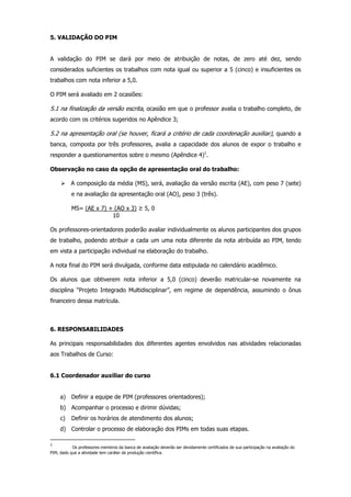 5. VALIDAÇÃO DO PIM

A validação do PIM se dará por meio de atribuição de notas, de zero até dez, sendo
considerados suficientes os trabalhos com nota igual ou superior a 5 (cinco) e insuficientes os
trabalhos com nota inferior a 5,0.
O PIM será avaliado em 2 ocasiões:

5.1 na finalização da versão escrita, ocasião em que o professor avalia o trabalho completo, de
acordo com os critérios sugeridos no Apêndice 3;

5.2 na apresentação oral (se houver, ficará a critério de cada coordenação auxiliar), quando a
banca, composta por três professores, avalia a capacidade dos alunos de expor o trabalho e
responder a questionamentos sobre o mesmo (Apêndice 4)1.
Observação no caso da opção de apresentação oral do trabalho:
A composição da média (MS), será, avaliação da versão escrita (AE), com peso 7 (sete)
e na avaliação da apresentação oral (AO), peso 3 (três).
MS= (AE x 7) + (AO x 3) ≥ 5, 0
10
Os professores-orientadores poderão avaliar individualmente os alunos participantes dos grupos
de trabalho, podendo atribuir a cada um uma nota diferente da nota atribuída ao PIM, tendo
em vista a participação individual na elaboração do trabalho.
A nota final do PIM será divulgada, conforme data estipulada no calendário acadêmico.
Os alunos que obtiverem nota inferior a 5,0 (cinco) deverão matricular-se novamente na
disciplina “Projeto Integrado Multidisciplinar”, em regime de dependência, assumindo o ônus
financeiro dessa matrícula.

6. RESPONSABILIDADES
As principais responsabilidades dos diferentes agentes envolvidos nas atividades relacionadas
aos Trabalhos de Curso:

6.1 Coordenador auxiliar do curso

a) Definir a equipe de PIM (professores orientadores);
b) Acompanhar o processo e dirimir dúvidas;
c)

Definir os horários de atendimento dos alunos;

d) Controlar o processo de elaboração dos PIMs em todas suas etapas.
1

Os professores membros da banca de avaliação deverão ser devidamente certificados de sua participação na avaliação do
PIM, dado que a atividade tem caráter de produção científica.

 