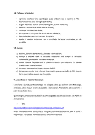 6.2 Professor-orientador:

•

Aprovar a escolha do tema sugerido pelo grupo, tendo em vista os objetivos do PIM;

•

Facilitar os meios para realização do trabalho;

•

Sugerir métodos e técnicas e indicar bibliografia, quando necessário;

•

Orientar e esclarecer os alunos em suas dúvidas;

•

Incentivar o trabalho dos alunos;

•

Acompanhar o cronograma dos alunos sob sua orientação;

•

Dar feedback aos alunos no decorrer do trabalho;

•

Avaliar o trabalho, juntamente com os convidados da banca examinadora, por ele
presidida.

6.3 Alunos:

a) Escolher, de forma devidamente justificada, o tema do PIM;
b) Planejar e executar todas as atividades necessárias para cumprir as atividades
condensadas, privilegiando o trabalho em equipe;
c) Manter contatos freqüentes com o professor-orientador para discussão do trabalho
acadêmico em desenvolvimento;
d) Cumprir o prazo estabelecido para entrega do PIM;
e) Comparecer em dia, local e horário determinado para apresentação do PIM, perante
banca examinadora, quando isso for exigido.

7. Apresentação do Trabalho / Metodologia

É importante o aluno buscar fundamentação nos principais autores que escrevem sobre Metodologia,
dentre eles, Antonio Joaquim Severino, Eva Ladatos e Maria Marconi, Antonio Carlos Gil, Amado Cervo e
pedro Bervian, Pedro Demo.
Igualmente procurar consolidar seu trabalho a partir dos padrões acadêmicos definidos pela ABNT em
diversas normas
Site:
http:/www2.unip.br/servicos/biblioteca/download/manual_de_normalizacao.pdf
Deverá conter embasamento teórico (consulta bibliográfica) consistente e comprovado, a fim de facilitar a
interpretação e avaliação das informações obtidas, como também a análise.

 