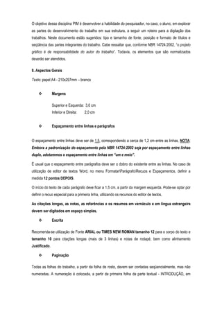 O objetivo dessa disciplina PIM é desenvolver a habilidade do pesquisador, no caso, o aluno, em explorar
as partes do desenvolvimento do trabalho em sua estrutura, a seguir um roteiro para a digitação dos
trabalhos. Neste documento estão sugeridos: tipo e tamanho de fonte, posição e formato de títulos e
seqüência das partes integrantes do trabalho. Cabe ressaltar que, conforme NBR 14724:2002, “o projeto
gráfico é de responsabilidade do autor do trabalho”. Todavia, os elementos que são normatizados
deverão ser atendidos.
8. Aspectos Gerais
Texto: papel A4 - 210x297mm – branco
Margens
Superior e Esquerda: 3,0 cm
Inferior e Direita:

2,0 cm

Espaçamento entre linhas e parágrafos

O espaçamento entre linhas deve ser de 1,5, correspondendo a cerca de 1,2 cm entre as linhas. NOTA:
Embora a padronização do espaçamento pela NBR 14724:2002 seja por espaçamento entre linhas
duplo, adotaremos o espaçamento entre linhas em “um e meio”.
É usual que o espaçamento entre parágrafos deve ser o dobro do existente entre as linhas. No caso de
utilização de editor de textos Word, no menu FormatarParágrafoRecuos e Espaçamentos, definir a
medida 12 pontos DEPOIS.
O início do texto de cada parágrafo deve ficar a 1,5 cm, a partir da margem esquerda. Pode-se optar por
definir o recuo especial para a primeira linha, utilizando os recursos do editor de textos.
As citações longas, as notas, as referências e os resumos em vernáculo e em língua estrangeira
devem ser digitados em espaço simples.
Escrita
Recomenda-se utilização de Fonte ARIAL ou TIMES NEW ROMAN tamanho 12 para o corpo do texto e
tamanho 10 para citações longas (mais de 3 linhas) e notas de rodapé, bem como alinhamento
Justificado.
Paginação
Todas as folhas do trabalho, a partir da folha de rosto, devem ser contadas seqüencialmente, mas não
numeradas. A numeração é colocada, a partir da primeira folha da parte textual - INTRODUÇÃO, em

 