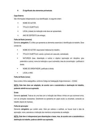 O significado dos elementos pré-textuais
Capa Externa
São informações indispensáveis à sua identificação, na seguinte ordem:
NOME DO AUTOR;
TÍTULO E SUBTÍTULO;
LOCAL (cidade) da instituição onde deve ser apresentado;
ANO DE DEPÓSITO (da entrega).
Folha de Rosto (anverso)
Elemento obrigatório. É a folha que apresenta os elementos essenciais à identificação do trabalho. Deve
constar de:
NOME DO AUTOR: responsável intelectual do trabalho;
TÍTULO E SUBTÍTULO, sendo o primeiro em caixa alto, centralizado;
NATUREZA (tese, dissertação e outros) e objetivo (aprovação em disciplina, grau
pretendido e outros); nome da instituição a que é submetido; área de concentração - justificado à
direita;
NOME DO ORIENTADOR, justificado à direita;
LOCAL e ANO.
Folha de Rosto (verso)
Deve conter a ficha catalográfica, conforme Código de Catalogação Anglo-Americano – CCAA2.
NOTA: Este item deve ser adaptado, de acordo com a característica e destinação do trabalho,
podendo admitir-se sua supressão.
Errata
Elemento opcional. Trata-se de uma lista com a indicação das folhas e linhas em que ocorreram erros,
com as correções necessárias. Geralmente se apresenta em papel avulso ou encartado, acrescido ao
trabalho depois de impresso.
Folha de aprovação
Elemento obrigatório que contém autor, título por extenso e subtítulo, se houver local e data de
aprovação, nome, assinatura e instituição dos membros componentes da avaliação.
NOTA: Este item é indispensável para dissertações e teses; mas, de acordo com a característica e
destinação do trabalho, pode-se admitir sua supressão.

 