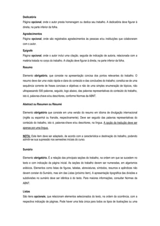 Dedicatória
Página opcional, onde o autor presta homenagem ou dedica seu trabalho. A dedicatória deve figurar à
direita, na parte inferior da folha.
Agradecimentos
Página opcional, onde são registrados agradecimentos às pessoas e/ou instituições que colaboraram
com o autor.
Epígrafe
Página opcional, onde o autor inclui uma citação, seguida de indicação de autoria, relacionada com a
matéria tratada no corpo do trabalho. A citação deve figurar à direita, na parte inferior da folha.
Resumo
Elemento obrigatório, que consiste na apresentação concisa dos pontos relevantes do trabalho. O
resumo deve dar uma visão rápida e clara do conteúdo e das conclusões do trabalho; constitui-se de uma
sequência corrente de frases concisas e objetivas e não de uma simples enumeração de tópicos, não
ultrapassando 500 palavras, seguido, logo abaixo, das palavras representativas do conteúdo do trabalho,
isto é, palavras-chave e/ou descritores, conforme Normas da ABNT.
Abstract ou Resumen ou Résumé
Elemento obrigatório que consiste em uma versão do resumo em idioma de divulgação internacional
(inglês ou espanhol ou francês, respectivamente). Deve ser seguido das palavras representativas do
conteúdo do trabalho, isto é, palavras-chave e/ou descritores, na língua. A opção da tradução deve ser
apenas por uma língua.
NOTA: Este item deve ser adaptado, de acordo com a característica e destinação do trabalho, podendo
admitir-se sua supressão nos semestres iniciais do curso.
Sumário
Elemento obrigatório. É a relação das principais seções do trabalho, na ordem em que se sucedem no
texto e com indicação da página inicial. As seções do trabalho devem ser numeradas, em algarismos
arábicos. Elementos como listas de figuras, tabelas, abreviaturas, símbolos, resumos e apêndices não
devem constar do Sumário, mas sim das Listas (próximo item). A apresentação tipográfica das divisões e
subdivisões no sumário deve ser idêntica à do texto. Para maiores informações, consultar Normas da
ABNT.
Listas
São itens opcionais, que relacionam elementos selecionados do texto, na ordem da ocorrência, com a
respectiva indicação de páginas. Pode haver uma lista única para todos os tipos de ilustrações ou uma

 