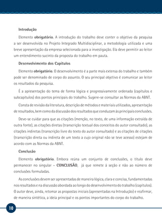 10
Manual de Estágio
Introdução
Elemento obrigatório. A introdução do trabalho deve conter o objetivo da pesquisa
a ser desenvolvida no Projeto Integrado Multidisciplinar, a metodologia utilizada e uma
breve apresentação da empresa selecionada para a investigação. Ela deve permitir ao leitor
um entendimento sucinto da proposta do trabalho em pauta.
Desenvolvimento dos Capítulos
Elemento obrigatório. O desenvolvimento é a parte mais extensa do trabalho e também
pode ser denominado de corpo do assunto. O seu principal objetivo é comunicar ao leitor
os resultados da pesquisa.
É a apresentação do tema de forma lógica e progressivamente ordenada (capítulos e
subcapítulos) dos pontos principais do trabalho. Sugere-se consultar as Normas da ABNT.
Consta de revisão da literatura, descrição de métodos e materiais utilizados, apresentação
de resultados, bem como da discussão dos resultados que conduzam às principais conclusões.
Deve-se cuidar para que as citações (menção, no texto, de uma informação extraída de
outra fonte), as citações diretas (transcrição textual dos conceitos do autor consultado), as
citações indiretas (transcrição livre do texto do autor consultado) e as citações de citações
(transcrição direta ou indireta de um texto a cujo original não se teve acesso) estejam de
acordo com as Normas da ABNT.
Conclusão
Elemento obrigatório. Embora reúna um conjunto de conclusões, o título deve
permanecer no singular – CONCLUSÃO, já que remete à seção e não ao número de
conclusões formuladas.
As conclusões devem ser apresentadas de maneira lógica, clara e concisa, fundamentadas
nos resultados e na discussão abordada ao longo do desenvolvimento do trabalho (capítulos).
O autor deve, ainda, retomar as propostas iniciais (apresentadas na Introdução) e reafirmar,
de maneira sintética, a ideia principal e os pontos importantes do corpo do trabalho.
 