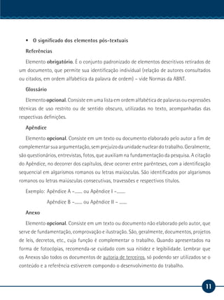 11
Serviço Social
ƒƒ O significado dos elementos pós-textuais
Referências
Elemento obrigatório. É o conjunto padronizado de elementos descritivos retirados de
um documento, que permite sua identificação individual (relação de autores consultados
ou citados, em ordem alfabética da palavra de ordem) – vide Normas da ABNT.
Glossário
Elemento opcional. Consiste em uma lista em ordem alfabética de palavras ou expressões
técnicas de uso restrito ou de sentido obscuro, utilizadas no texto, acompanhadas das
respectivas definições.
Apêndice
Elemento opcional. Consiste em um texto ou documento elaborado pelo autor a fim de
complementar sua argumentação, sem prejuízo da unidade nuclear do trabalho. Geralmente,
são questionários, entrevistas, fotos, que auxiliam na fundamentação da pesquisa. A citação
do Apêndice, no decorrer dos capítulos, deve ocorrer entre parênteses, com a identificação
sequencial em algarismos romanos ou letras maiúsculas. São identificados por algarismos
romanos ou letras maiúsculas consecutivas, travessões e respectivos títulos.
Exemplo: 	Apêndice A –....... ou Apêndice I –........
		 Apêndice B –....... ou Apêndice II – .......
Anexo
Elemento opcional. Consiste em um texto ou documento não elaborado pelo autor, que
serve de fundamentação, comprovação e ilustração. São, geralmente, documentos, projetos
de leis, decretos, etc., cuja função é complementar o trabalho. Quando apresentados na
forma de fotocópias, recomenda-se cuidado com sua nitidez e legibilidade. Lembrar que
os Anexos são todos os documentos de autoria de terceiros, só podendo ser utilizados se o
conteúdo e a referência estiverem compondo o desenvolvimento do trabalho.
 