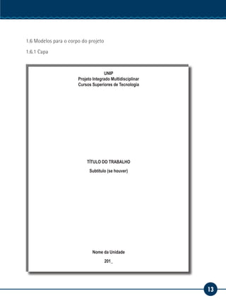 13
Serviço Social
1.6 Modelos para o corpo do projeto
1.6.1 Capa
UNIP
Projeto Integrado Multidisciplinar
Cursos Superiores de Tecnologia
TÍTULO DO TRABALHO
Subtítulo (se houver)
Nome da Unidade
201_
 