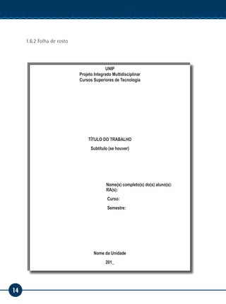 14
Manual de Estágio
1.6.2 Folha de rosto
UNIP
Projeto Integrado Multidisciplinar
Cursos Superiores de Tecnologia
TÍTULO DO TRABALHO
Subtítulo (se houver)
Nome(s) completo(s) do(s) aluno(s):
RA(s):
					Curso:
					Semestre:
Nome da Unidade
201_
 