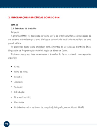22
Manual de Estágio
2. INFORMAÇÕES ESPECÍFICAS SOBRE O PIM
PIM III
2.1 Estrutura do trabalho
Proposta
A empresa PIM III foi designada para uma tarefa de ordem voluntária, a organização de
um sistema informático para uma biblioteca comunitária localizada na periferia de uma
grande cidade.
As premissas desta tarefa englobam conhecimentos de Metodologia Científica, Ética,
Linguagem de Programação e Administração de Banco de Dados.
O aluno e/ou grupo deve desenvolver o trabalho de forma a atender aos seguintes
aspectos:
ƒƒ Capa;
ƒƒ Folha de rosto;
ƒƒ Resumo;
ƒƒ Abstract;
ƒƒ Sumário;
ƒƒ Introdução;
ƒƒ Desenvolvimento;
ƒƒ Conclusão;
ƒƒ Referências – citar as fontes de pesquisa (bibliografia, nos moldes da ABNT).
 
