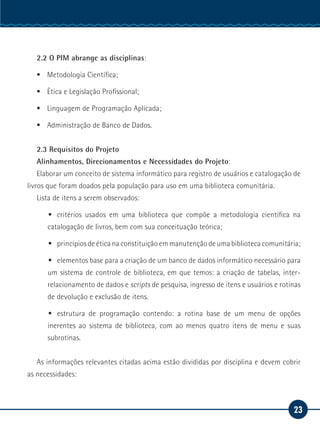 23
Serviço Social
2.2 O PIM abrange as disciplinas:
ƒƒ Metodologia Científica;
ƒƒ Ética e Legislação Profissional;
ƒƒ Linguagem de Programação Aplicada;
ƒƒ Administração de Banco de Dados.
2.3 Requisitos do Projeto
Alinhamentos, Direcionamentos e Necessidades do Projeto:
Elaborar um conceito de sistema informático para registro de usuários e catalogação de
livros que foram doados pela população para uso em uma biblioteca comunitária.
Lista de itens a serem observados:
ƒƒ critérios usados em uma biblioteca que compõe a metodologia científica na
catalogação de livros, bem com sua conceituação teórica;
ƒƒ princípios de ética na constituição em manutenção de uma biblioteca comunitária;
ƒƒ elementos base para a criação de um banco de dados informático necessário para
um sistema de controle de biblioteca, em que temos: a criação de tabelas, inter-
relacionamento de dados e scripts de pesquisa, ingresso de itens e usuários e rotinas
de devolução e exclusão de itens.
ƒƒ estrutura de programação contendo: a rotina base de um menu de opções
inerentes ao sistema de biblioteca, com ao menos quatro itens de menu e suas
subrotinas.
As informações relevantes citadas acima estão divididas por disciplina e devem cobrir
as necessidades:
 