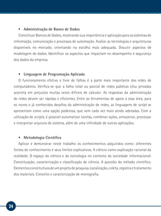 24
Manual de Estágio
ƒƒ Administração de Banco de Dados
Conceituar Bancos de Dados, mostrando sua importância e aplicação para os sistemas de
informação, comunicação e processos de automação. Avaliar as tecnologias e arquiteturas
disponíveis no mercado, orientando na escolha mais adequada. Discutir aspectos de
modelagem de dados. Identificar os aspectos que impactam no desempenho e segurança
dos dados da empresa.
ƒƒ Linguagem de Programação Aplicada
O funcionamento efetivo e livre de falhas é a parte mais importante das redes de
computadores. Verifica-se que a falha total ou parcial de redes públicas e/ou privadas
acarreta em prejuízos muitas vezes difíceis de calcular. As respostas da administração
de redes devem ser rápidas e eficientes. Entre as ferramentas de apoio a essa área, para
os novos e já conhecidos desafios da administração de redes, as linguagens de script se
apresentam como uma opção poderosa, que vem cada vez mais sendo adotadas. Com a
utilização de scripts, é possível automatizar tarefas, combinar ações, armazenar, processar
e interpretar arquivos de sistema, além de uma infinidade de outras aplicações.
ƒƒ Metodologia Científica
Aplicar e demonstrar neste trabalho os conhecimentos adquiridos como: diferentes
fontes de conhecimento e seus limites explicativos. A ciência como explicação racional da
realidade. O espaço da ciência e da tecnologia no contexto da sociedade informacional.
Conceituação, caracterização e classificação de ciência. A questão do método científico.
Elementos constitutivos de um projeto de pesquisa. Localização, coleta, registro e tratamento
dos materiais. Conceito e caracterização de monografia.
 