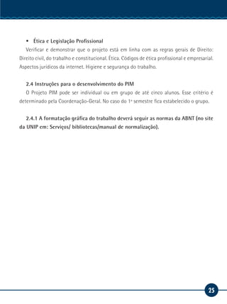 25
Serviço Social
ƒƒ Ética e Legislação Profissional
Verificar e demonstrar que o projeto está em linha com as regras gerais de Direito:
Direito civil, do trabalho e constitucional. Ética. Códigos de ética profissional e empresarial.
Aspectos jurídicos da internet. Higiene e segurança do trabalho.
2.4 Instruções para o desenvolvimento do PIM
O Projeto PIM pode ser individual ou em grupo de até cinco alunos. Esse critério é
determinado pela Coordenação-Geral. No caso do 1º semestre fica estabelecido o grupo.
2.4.1 A formatação gráfica do trabalho deverá seguir as normas da ABNT (no site
da UNIP em: Serviços/ bibliotecas/manual de normalização).
 