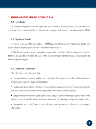 3
Serviço Social
1. INFORMAÇÕES GERAIS SOBRE O PIM
1.1 Introdução
Os Projetos Integrados Multidisciplinares têm como sua principal característica estrutural
o desenvolvimento do trabalho no formato de um projeto, de acordo com as normas da ABNT.
1.2 Objetivos Gerais
O Projeto Integrado Multidisciplinar – PIM faz parte do Programa Pedagógico dos Cursos
Superiores de Tecnologia da UNIP – Universidade Paulista.
O PIM busca inserir o aluno nas práticas gerenciais fundamentadas nos conhecimentos
teóricos adquiridos em sala de aula, com caráter prático complementar do processo de
ensino-aprendizagem.
1.3 Objetivos Específicos
São objetivos específicos do PIM:
ƒƒ desenvolver no aluno a prática da realização de pesquisa científica, elaborando um
trabalho conclusivo e suas ponderações;
ƒƒ proporcionar condições para que o aluno desenvolva praticamente os conhecimentos
teóricos adquiridos, colaborando no processo de ensino-aprendizagem;
ƒƒ proporcionar condições para que o aluno adquira conhecimentos e aplique de forma
prática em seus trabalhos conclusivos as técnicas e metodologias de produção científica;
ƒƒ proporcionar condições para que o aluno possa argumentar e discutir as tecnologias
utilizadas.
 