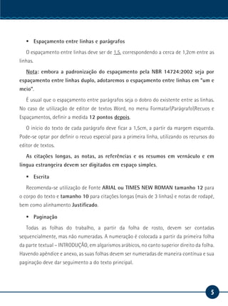 5
Serviço Social
ƒƒ Espaçamento entre linhas e parágrafos
O espaçamento entre linhas deve ser de 1,5, correspondendo a cerca de 1,2cm entre as
linhas.
Nota: embora a padronização do espaçamento pela NBR 14724:2002 seja por
espaçamento entre linhas duplo, adotaremos o espaçamento entre linhas em “um e
meio”.
É usual que o espaçamento entre parágrafos seja o dobro do existente entre as linhas.
No caso de utilização de editor de textos Word, no menu FormatarParágrafoRecuos e
Espaçamentos, definir a medida 12 pontos depois.
O início do texto de cada parágrafo deve ficar a 1,5cm, a partir da margem esquerda.
Pode-se optar por definir o recuo especial para a primeira linha, utilizando os recursos do
editor de textos.
As citações longas, as notas, as referências e os resumos em vernáculo e em
língua estrangeira devem ser digitados em espaço simples.
ƒƒ Escrita
Recomenda-se utilização de Fonte ARIAL ou TIMES NEW ROMAN tamanho 12 para
o corpo do texto e tamanho 10 para citações longas (mais de 3 linhas) e notas de rodapé,
bem como alinhamento Justificado.
ƒƒ Paginação
Todas as folhas do trabalho, a partir da folha de rosto, devem ser contadas
sequencialmente, mas não numeradas. A numeração é colocada a partir da primeira folha
da parte textual – INTRODUÇÃO, em algarismos arábicos, no canto superior direito da folha.
Havendo apêndice e anexo, as suas folhas devem ser numeradas de maneira contínua e sua
paginação deve dar seguimento a do texto principal.
 