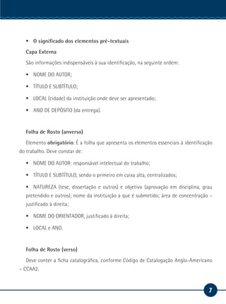 7
Serviço Social
ƒƒ O significado dos elementos pré-textuais
Capa Externa
São informações indispensáveis à sua identificação, na seguinte ordem:
ƒƒ NOME DO AUTOR;
ƒƒ TÍTULO E SUBTÍTULO;
ƒƒ LOCAL (cidade) da instituição onde deve ser apresentado;
ƒƒ ANO DE DEPÓSITO (da entrega).
Folha de Rosto (anverso)
Elemento obrigatório. É a folha que apresenta os elementos essenciais à identificação
do trabalho. Deve constar de:
ƒƒ NOME DO AUTOR: responsável intelectual do trabalho;
ƒƒ TÍTULO E SUBTÍTULO, sendo o primeiro em caixa alta, centralizados;
ƒƒ NATUREZA (tese, dissertação e outros) e objetivo (aprovação em disciplina, grau
pretendido e outros); nome da instituição a que é submetido; área de concentração –
justificado à direita;
ƒƒ NOME DO ORIENTADOR, justificado à direita;
ƒƒ LOCAL e ANO.
Folha de Rosto (verso)
Deve conter a ficha catalográfica, conforme Código de Catalogação Anglo-Americano
– CCAA2.
 