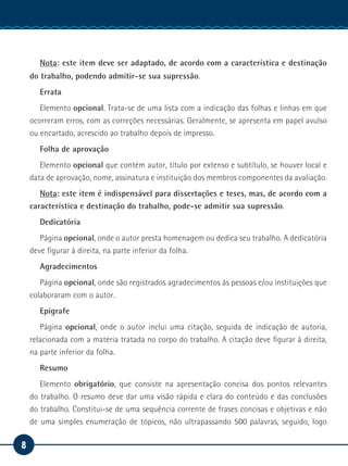 8
Manual de Estágio
Nota: este item deve ser adaptado, de acordo com a característica e destinação
do trabalho, podendo admitir-se sua supressão.
Errata
Elemento opcional. Trata-se de uma lista com a indicação das folhas e linhas em que
ocorreram erros, com as correções necessárias. Geralmente, se apresenta em papel avulso
ou encartado, acrescido ao trabalho depois de impresso.
Folha de aprovação
Elemento opcional que contém autor, título por extenso e subtítulo, se houver local e
data de aprovação, nome, assinatura e instituição dos membros componentes da avaliação.
Nota: este item é indispensável para dissertações e teses, mas, de acordo com a
característica e destinação do trabalho, pode-se admitir sua supressão.
Dedicatória
Página opcional, onde o autor presta homenagem ou dedica seu trabalho. A dedicatória
deve figurar à direita, na parte inferior da folha.
Agradecimentos
Página opcional, onde são registrados agradecimentos às pessoas e/ou instituições que
colaboraram com o autor.
Epígrafe
Página opcional, onde o autor inclui uma citação, seguida de indicação de autoria,
relacionada com a matéria tratada no corpo do trabalho. A citação deve figurar à direita,
na parte inferior da folha.
Resumo
Elemento obrigatório, que consiste na apresentação concisa dos pontos relevantes
do trabalho. O resumo deve dar uma visão rápida e clara do conteúdo e das conclusões
do trabalho. Constitui-se de uma sequência corrente de frases concisas e objetivas e não
de uma simples enumeração de tópicos, não ultrapassando 500 palavras, seguido, logo
 