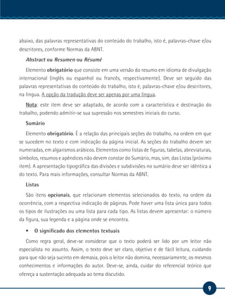 9
Serviço Social
abaixo, das palavras representativas do conteúdo do trabalho, isto é, palavras-chave e/ou
descritores, conforme Normas da ABNT.
Abstract ou Resumen ou Résumé
Elemento obrigatório que consiste em uma versão do resumo em idioma de divulgação
internacional (inglês ou espanhol ou francês, respectivamente). Deve ser seguido das
palavras representativas do conteúdo do trabalho, isto é, palavras-chave e/ou descritores,
na língua. A opção da tradução deve ser apenas por uma língua.
Nota: este item deve ser adaptado, de acordo com a característica e destinação do
trabalho, podendo admitir-se sua supressão nos semestres iniciais do curso.
Sumário
Elemento obrigatório. É a relação das principais seções do trabalho, na ordem em que
se sucedem no texto e com indicação da página inicial. As seções do trabalho devem ser
numeradas, em algarismos arábicos. Elementos como listas de figuras, tabelas, abreviaturas,
símbolos, resumos e apêndices não devem constar do Sumário, mas, sim, das Listas (próximo
item). A apresentação tipográfica das divisões e subdivisões no sumário deve ser idêntica a
do texto. Para mais informações, consultar Normas da ABNT.
Listas
São itens opcionais, que relacionam elementos selecionados do texto, na ordem da
ocorrência, com a respectiva indicação de páginas. Pode haver uma lista única para todos
os tipos de ilustrações ou uma lista para cada tipo. As listas devem apresentar: o número
da figura, sua legenda e a página onde se encontra.
ƒƒ O significado dos elementos textuais
Como regra geral, deve-se considerar que o texto poderá ser lido por um leitor não
especialista no assunto. Assim, o texto deve ser claro, objetivo e de fácil leitura, cuidando
para que não seja sucinto em demasia, pois o leitor não domina, necessariamente, os mesmos
conhecimentos e informações do autor. Deve-se, ainda, cuidar do referencial teórico que
ofereça a sustentação adequada ao tema discutido.
 