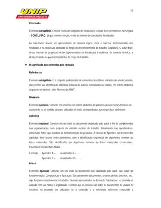 10

                         

   Conclusão

   Elemento obrigatório. Embora reúna um conjunto de conclusões, o título deve permanecer no singular
   – CONCLUSÃO, já que remete à seção, e não ao número de conclusões formuladas.

   As conclusões devem ser apresentadas de maneira lógica, clara e concisa, fundamentadas nos
   resultados e na discussão abordada ao longo do desenvolvimento do trabalho (capítulos). O autor deve,
   ainda, retomar as propostas iniciais (apresentadas na Introdução) e reafirmar, de maneira sintética, a
   ideia principal e os pontos importantes do corpo do trabalho.

 O significado dos elementos pós- textuais

   Referências

   Elemento obrigatório. É o conjunto padronizado de elementos descritivos retirados de um documento,
   que permite sua identificação individual (relação de autores consultados ou citados, em ordem alfabética
   da palavra de ordem) - vide Normas da ABNT.

   Glossário

   Elemento opcional. Consiste em uma lista em ordem alfabética de palavras ou expressões técnicas de
   uso restrito ou de sentido obscuro, utilizadas no texto, acompanhadas das respectivas definições.

   Apêndice

   Elemento opcional. Consiste em um texto ou documento elaborado pelo autor a fim de complementar
   sua argumentação, sem prejuízo da unidade nuclear do trabalho. Geralmente são questionários,
   entrevistas, fotos, que auxiliam na fundamentação da pesquisa. A citação do Apêndice, no decorrer dos
   capítulos, deve ocorrer entre parênteses, com a identificação seqüencial em algarismos romanos ou
   letras maiúsculas. São identificados por algarismos romanos ou letras maiúsculas consecutivas,
   travessões e respectivos títulos.

   Exemplo:      Apêndice A –....... ou Apêndice I –........
                 Apêndice B –....... ou Apêndice II – .......
   Anexo

   Elemento opcional. Consiste em um texto ou documento não elaborado pelo autor, que serve de
   fundamentação, comprovação e ilustração. São geralmente documentos, projetos de leis, decretos, etc.,
   cuja função é complementar o trabalho. Quando apresentados na forma de “fotocópias”, recomenda-se
   cuidado com sua nitidez e legibilidade. Lembrar que os Anexos são todos os documentos de autoria de
   terceiros, só podendo ser utilizados se o conteúdo e a referência estiverem compondo o
 