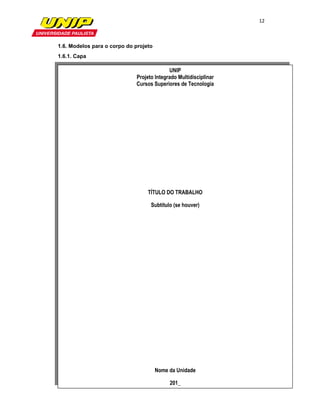 12

                

1.6. Modelos para o corpo do projeto
1.6.1. Capa

                                           UNIP
                             Projeto Integrado Multidisciplinar
                             Cursos Superiores de Tecnologia




                                  TÍTULO DO TRABALHO

                                   Subtítulo (se houver)




                                       Nome da Unidade

                                            201_
 