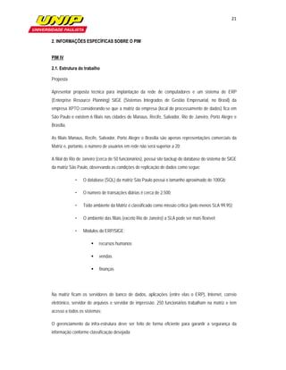 21

                     

2. INFORMAÇÕES ESPECÍFICAS SOBRE O PIM


PIM IV

2.1. Estrutura do trabalho

Proposta

Apresentar proposta técnica para implantação da rede de computadores e um sistema de ERP
(Enterprise Resource Planning) SIGE (Sistemas Integrados de Gestão Empresarial, no Brasil) da
empresa XPTO considerando-se que a matriz da empresa (local do processamento de dados) fica em
São Paulo e existem 6 filiais nas cidades de Manaus, Recife, Salvador, Rio de Janeiro, Porto Alegre e
Brasília.

As filiais Manaus, Recife, Salvador, Porto Alegre e Brasília são apenas representações comerciais da
Matriz e, portanto, o número de usuários em rede não será superior a 20;

A filial do Rio de Janeiro (cerca de 50 funcionários), possui site backup do database do sistema de SIGE
da matriz São Paulo, observando as condições de replicação de dados como segue:

             •   O database (SQL) da matriz São Paulo possui o tamanho aproximado de 100Gb;

             •   O numero de transações diárias é cerca de 2.500;

             •   Todo ambiente da Matriz é classificado como missão crítica (pelo menos SLA 99,95);

             •   O ambiente das filiais (exceto Rio de Janeiro) a SLA pode ser mais flexível;

             •   Módulos do ERP/SIGE:

                           recursos humanos

                           vendas

                           finanças




Na matriz ficam os servidores de banco de dados, aplicações (entre elas o ERP), Internet, correio
eletrônico, servidor de arquivos e servidor de impressão. 250 funcionários trabalham na matriz e tem
acesso a todos os sistemas;

O gerenciamento da infra-estrutura deve ser feito de forma eficiente para garantir a segurança da
informação conforme classificação desejada;
 