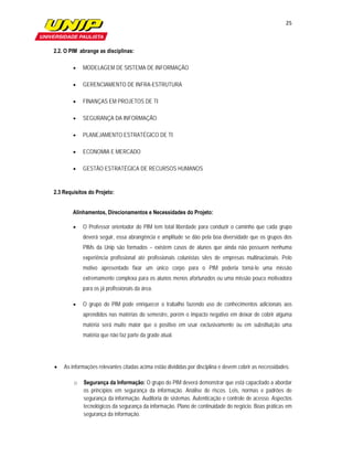 25

                        

2.2. O PIM abrange as disciplinas:

           MODELAGEM DE SISTEMA DE INFORMAÇÃO

           GERENCIAMENTO DE INFRA-ESTRUTURA

           FINANÇAS EM PROJETOS DE TI

           SEGURANÇA DA INFORMAÇÃO

           PLANEJAMENTO ESTRATÉGICO DE TI

           ECONOMIA E MERCADO

           GESTÃO ESTRATÉGICA DE RECURSOS HUMANOS


2.3 Requisitos do Projeto:


        Alinhamentos, Direcionamentos e Necessidades do Projeto:

           O Professor orientador do PIM tem total liberdade para conduzir o caminho que cada grupo
            deverá seguir, essa abrangência e amplitude se dão pela boa diversidade que os grupos dos
            PIMs da Unip são formados – existem casos de alunos que ainda não possuem nenhuma
            experiência profissional até profissionais colunistas sites de empresas multinacionais. Pelo
            motivo apresentado fixar um único corpo para o PIM poderia torná-lo uma missão
            extremamente complexa para os alunos menos afortunados ou uma missão pouco motivadora
            para os já profissionais da área.

           O grupo do PIM pode enriquecer o trabalho fazendo uso de conhecimentos adicionais aos
            aprendidos nas matérias do semestre, porém o impacto negativo em deixar de cobrir alguma
            matéria será muito maior que o positivo em usar exclusivamente ou em substituição uma
            matéria que não faz parte da grade atual.




   As informações relevantes citadas acima estão divididas por disciplina e devem cobrir as necessidades:

        o   Segurança da Informação: O grupo do PIM deverá demonstrar que está capacitado a abordar
            os princípios em segurança da informação. Análise de riscos. Leis, normas e padrões de
            segurança da informação. Auditoria de sistemas. Autenticação e controle de acesso. Aspectos
            tecnológicos da segurança da informação. Plano de continuidade do negócio. Boas práticas em
            segurança da informação.
 