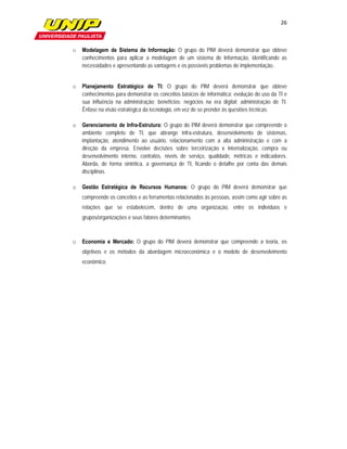 26

               

o   Modelagem de Sistema de Informação: O grupo do PIM deverá demonstrar que obteve
    conhecimentos para aplicar a modelagem de um sistema de Informação, identificando as
    necessidades e apresentando as vantagens e os possíveis problemas de implementação..


o   Planejamento Estratégico de TI: O grupo do PIM deverá demonstrar que obteve
    conhecimentos para demonstrar os conceitos básicos de informática; evolução do uso da TI e
    sua influência na administração; benefícios; negócios na era digital; administração de TI.
    Ênfase na visão estratégica da tecnologia, em vez de se prender às questões técnicas.

o   Gerenciamento de Infra-Estrutura: O grupo do PIM deverá demonstrar que compreende o
    ambiente completo de TI, que abrange infra-estrutura, desenvolvimento de sistemas,
    implantação, atendimento ao usuário, relacionamento com a alta administração e com a
    direção da empresa. Envolve decisões sobre terceirização x internalização, compra ou
    desenvolvimento interno, contratos, níveis de serviço, qualidade, métricas e indicadores.
    Aborda, de forma sintética, a governança de TI, ficando o detalhe por conta das demais
    disciplinas.

o   Gestão Estratégica de Recursos Humanos:  O grupo do PIM deverá demonstrar que
    compreende os conceitos e as ferramentas relacionados às pessoas, assim como agir sobre as
    relações que se estabelecem, dentro de uma organização, entre os indivíduos e
    grupos/organizações e seus fatores determinantes.



o   Economia e Mercado:  O grupo do PIM deverá demonstrar que compreende a teoria, os
    objetivos e os métodos da abordagem microeconômica e o modelo de desenvolvimento
    econômico.
 
