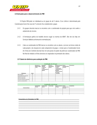 27

                         

2.4 Instruções para o desenvolvimento do PIM



        O Projeto PIM pode ser individual ou em grupo de até 5 alunos. Esse critério é determinado pela
Coordenação-Geral. No caso do 4º semestre fica estabelecido o grupo.

    2.4.1   Os grupos deverão marcar os encontros com o coordenador do projeto para que este avalie o
            andamento do mesmo.


    2.4.2   A formatação gráfica do trabalho deverá seguir as normas da ABNT. (No site da Unip em:
            Serviços/ bibliotecas/manual de normalização).


    2.4.3   Cabe ao coordenador do PIM marcar os encontros com os alunos, escrever um breve relato de
            cada projeto e da situação de cada componente do grupo, e enviar para o Coordenador-Geral.
            As Fichas de Controle deverão ficar em uma pasta em poder do professor coordenador do PIM.
            No final do módulo as fichas deverão ser arquivadas no prontuário dos alunos.


    2.5 Tabela de referência para avaliação do PIM:




      Comentários do Orientador do PIM:
 