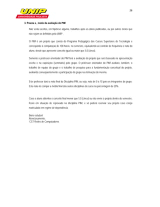 28

                             

    3. Prazos e , modo de avaliação do PIM

        Não serão aceitos, em hipótese alguma, trabalhos após as datas publicadas, ou por outros meios que
        não sejam os definidos pela UNIP .

        O PIM é um projeto que consta do Programa Pedagógico dos Cursos Superiores de Tecnologia e
        corresponde à computação de 100 horas no semestre, equivalendo ao controle de frequência e nota do
        aluno, desde que apresente conceito igual ou maior que 5,0 (cinco).

        Somente o professor orientador do PIM fará a avaliação do projeto que será baseado na apresentação
        escrita e na exposição (seminário) pelo grupo. O professor orientador do PIM avaliará, também, o
        trabalho de equipe do grupo e o trabalho de pesquisa para a fundamentação conceitual do projeto,
        avaliando conseqüentemente a participação do grupo na efetivação do mesmo.


        Este professor dará a nota final da Disciplina PIM, ou seja, nota de 0 a 10 para os integrantes do grupo.
        Esta nota irá compor a média final das outras disciplinas do curso na porcentagem de 20%.



        Caso o aluno obtenha o conceito final menor que 5,0 (cinco) ou não envie o projeto dentro do semestre,
        ficará em situação de reprovado na disciplina PIM, e só poderá reenviar seu projeto caso esteja
        matriculado em regime de dependência.

        Bons estudos!
        Atenciosamente,
        CST Redes de Computadores

 
 