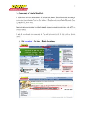 3

                    

1.4. Apresentação do Trabalho / Metodologia

É importante o aluno buscar fundamentação nos principais autores que escrevem sobre Metodologia,
dentre eles, Antonio Joaquim Severino, Eva Ladatos e Maria Marconi, Antonio Carlos Gil, Amado Cervo
e pedro Bervian, Pedro Demo.

Igualmente procurar consolidar seu trabalho a partir dos padrões acadêmicos definidos pela ABNT em
diversas normas.

O guia de normalização para elaboração do PIM pode ser obtido no site da Unip conforme descrito
abaixo :

     Site: www.unip.br → Serviços → Guia de Normalização
 