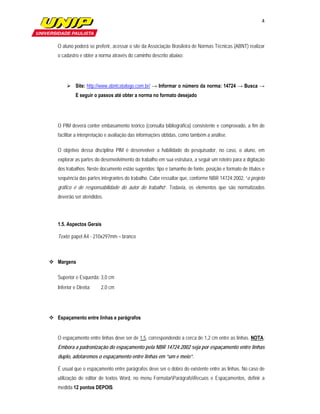 4

                          

   O aluno poderá se preferir, acessar o site da Associação Brasileira de Normas Técnicas (ABNT) realizar
   o cadastro e obter a norma através do caminho descrito abaixo:




         Site: http://www.abntcatalogo.com.br/ → Informar o número da norma: 14724 → Busca →
             E seguir o passos até obter a norma no formato desejado




   O PIM deverá conter embasamento teórico (consulta bibliográfica) consistente e comprovado, a fim de
   facilitar a interpretação e avaliação das informações obtidas, como também a análise.

   O objetivo dessa disciplina PIM é desenvolver a habilidade do pesquisador, no caso, o aluno, em
   explorar as partes do desenvolvimento do trabalho em sua estrutura, a seguir um roteiro para a digitação
   dos trabalhos. Neste documento estão sugeridos: tipo e tamanho de fonte, posição e formato de títulos e
   sequência das partes integrantes do trabalho. Cabe ressaltar que, conforme NBR 14724:2002, “o projeto
   gráfico é de responsabilidade do autor do trabalho”. Todavia, os elementos que são normatizados
   deverão ser atendidos.




   1.5. Aspectos Gerais

   Texto: papel A4 - 210x297mm – branco



 Margens

   Superior e Esquerda: 3,0 cm
   Inferior e Direita:       2,0 cm




 Espaçamento entre linhas e parágrafos


   O espaçamento entre linhas deve ser de 1,5, correspondendo a cerca de 1,2 cm entre as linhas. NOTA:
   Embora a padronização do espaçamento pela NBR 14724:2002 seja por espaçamento entre linhas
   duplo, adotaremos o espaçamento entre linhas em “um e meio”.

   É usual que o espaçamento entre parágrafos deve ser o dobro do existente entre as linhas. No caso de
   utilização de editor de textos Word, no menu FormatarParágrafoRecuos e Espaçamentos, definir a
   medida 12 pontos DEPOIS.
 