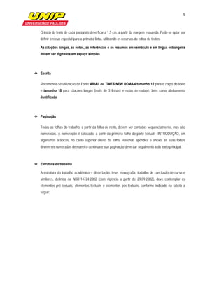 5

                         

   O início do texto de cada parágrafo deve ficar a 1,5 cm, a partir da margem esquerda. Pode-se optar por
   definir o recuo especial para a primeira linha, utilizando os recursos do editor de textos.

   As citações longas, as notas, as referências e os resumos em vernáculo e em língua estrangeira
   devem ser digitados em espaço simples.




 Escrita

   Recomenda-se utilização de Fonte ARIAL ou TIMES NEW ROMAN tamanho 12 para o corpo do texto
   e tamanho 10 para citações longas (mais de 3 linhas) e notas de rodapé, bem como alinhamento
   Justificado.




 Paginação

   Todas as folhas do trabalho, a partir da folha de rosto, devem ser contadas sequencialmente, mas não
   numeradas. A numeração é colocada, a partir da primeira folha da parte textual - INTRODUÇÃO, em
   algarismos arábicos, no canto superior direito da folha. Havendo apêndice e anexo, as suas folhas
   devem ser numeradas de maneira contínua e sua paginação deve dar seguimento à do texto principal.



 Estrutura do trabalho

   A estrutura do trabalho acadêmico – dissertação, tese, monografia, trabalho de conclusão de curso e
   similares, definida na NBR-14724:2002 (com vigência a partir de 29.09.2002), deve contemplar os
   elementos pré-textuais, elementos textuais e elementos pós-textuais, conforme indicado na tabela a
   seguir:
 