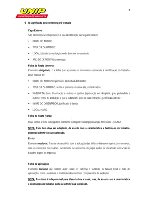 7

                        

 O significado dos elementos pré-textuais

   Capa Externa
   São informações indispensáveis à sua identificação, na seguinte ordem:

      NOME DO AUTOR;

      TÍTULO E SUBTÍTULO;

      LOCAL (cidade) da instituição onde deve ser apresentado;

      ANO DE DEPÓSITO (da entrega).

   Folha de Rosto (anverso)
   Elemento obrigatório. É a folha que apresenta os elementos essenciais à identificação do trabalho.
   Deve constar de:

      NOME DO AUTOR: responsável intelectual do trabalho;

      TÍTULO E SUBTÍTULO, sendo o primeiro em caixa alta, centralizados;

      NATUREZA (tese, dissertação e outros) e objetivo (aprovação em disciplina, grau pretendido e
       outros); nome da instituição a que é submetido; área de concentração - justificado à direita;

      NOME DO ORIENTADOR, justificado à direita;

      LOCAL e ANO.

   Folha de Rosto (verso)

   Deve conter a ficha catalográfica, conforme Código de Catalogação Anglo-Americano – CCAA2.

   NOTA: Este item deve ser adaptado, de acordo com a característica e destinação do trabalho,
   podendo admitir-se sua supressão.

   Errata
   Elemento opcional. Trata-se de uma lista com a indicação das folhas e linhas em que ocorreram erros,
   com as correções necessárias. Geralmente se apresenta em papel avulso ou encartado, acrescido ao
   trabalho depois de impresso.



   Folha de aprovação
   Elemento opcional que contém autor, título por extenso e subtítulo, se houver local e data de
   aprovação, nome, assinatura e instituição dos membros componentes da avaliação.

   NOTA: Este item é indispensável para dissertações e teses; mas, de acordo com a característica
   e destinação do trabalho, pode-se admitir sua supressão.
 