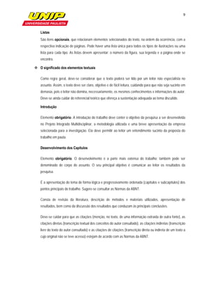 9

                         

   Listas
   São itens opcionais, que relacionam elementos selecionados do texto, na ordem da ocorrência, com a
   respectiva indicação de páginas. Pode haver uma lista única para todos os tipos de ilustrações ou uma
   lista para cada tipo. As listas devem apresentar: o número da figura, sua legenda e a página onde se
   encontra.

 O significado dos elementos textuais

   Como regra geral, deve-se considerar que o texto poderá ser lido por um leitor não especialista no
   assunto. Assim, o texto deve ser claro, objetivo e de fácil leitura, cuidando para que não seja sucinto em
   demasia, pois o leitor não domina, necessariamente, os mesmos conhecimentos e informações do autor.
   Deve-se ainda cuidar do referencial teórico que ofereça a sustentação adequada ao tema discutido.

   Introdução

   Elemento obrigatório. A introdução do trabalho deve conter o objetivo da pesquisa a ser desenvolvida
   no Projeto Integrado Multidisciplinar, a metodologia utilizada e uma breve apresentação da empresa
   selecionada para a investigação. Ela deve permitir ao leitor um entendimento sucinto da proposta do
   trabalho em pauta.

   Desenvolvimento dos Capítulos

   Elemento obrigatório. O desenvolvimento é a parte mais extensa do trabalho; também pode ser
   denominado de corpo do assunto. O seu principal objetivo é comunicar ao leitor os resultados da
   pesquisa.

   É a apresentação do tema de forma lógica e progressivamente ordenada (capítulos e subcapítulos) dos
   pontos principais do trabalho. Sugere-se consultar as Normas da ABNT.

   Consta de revisão da literatura, descrição de métodos e materiais utilizados, apresentação de
   resultados, bem como da discussão dos resultados que conduzam às principais conclusões.

   Deve-se cuidar para que as citações (menção, no texto, de uma informação extraída de outra fonte), as
   citações diretas (transcrição textual dos conceitos do autor consultado), as citações indiretas (transcrição
   livre do texto do autor consultado) e as citações de citações (transcrição direta ou indireta de um texto a
   cujo original não se teve acesso) estejam de acordo com as Normas da ABNT.
 
