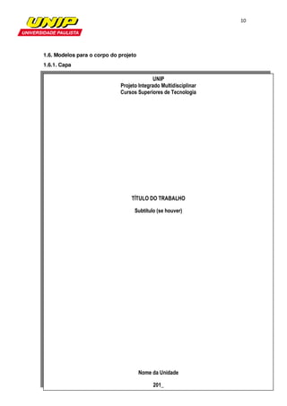 10




1.6. Modelos para o corpo do projeto
1.6.1. Capa

                                           UNIP
                             Projeto Integrado Multidisciplinar
                             Cursos Superiores de Tecnologia




                                  TÍTULO DO TRABALHO

                                   Subtítulo (se houver)




                                       Nome da Unidade

                                            201_
 
