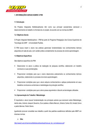 2



1. INFORMAÇÕES GERAIS SOBRE O PIM


1.1 Introdução

Os Projetos Integrados Multidisciplinares têm como sua principal característica estrutural o
desenvolvimento do trabalho no formato de um projeto, de acordo com as normas da ABNT.

1.2 Objetivos Gerais

O Projeto Integrado Multidisciplinar – PIM faz parte do Programa Pedagógico dos Cursos Superiores de
Tecnologia da UNIP - Universidade Paulista.

O PIM busca inserir o aluno nas práticas gerenciais fundamentadas nos conhecimentos teóricos
adquiridos em sala de aula, com caráter prático complementar do processo de ensino-aprendizagem.

1.3 Objetivos Específicos

São objetivos específicos do PIM:

•   Desenvolver no aluno a prática da realização de pesquisa científica, elaborando um trabalho
    conclusivo e suas ponderações;

•   Proporcionar condições para que o aluno desenvolva praticamente os conhecimentos teóricos
    adquiridos, colaborando no processo de ensino-aprendizagem;

•   Proporcionar condições para que o aluno adquira conhecimentos e aplique praticamente em seus
    trabalhos conclusivos as técnicas e metodologias de produção científica;

•   Proporcionar condições para que o aluno possa argumentar e discutir as tecnologias utilizadas.

1.4. Apresentação do Trabalho / Metodologia

É importante o aluno buscar fundamentação nos principais autores que escrevem sobre Metodologia,
dentre eles, Antonio Joaquim Severino, Eva Ladatos e Maria Marconi, Antonio Carlos Gil, Amado Cervo
e pedro Bervian, Pedro Demo.

Igualmente procurar consolidar seu trabalho a partir dos padrões acadêmicos definidos pela ABNT em
diversas normas

        Site:

http:/www2.unip.br/servicos/biblioteca/download/manual_de_normalizacao.pdf
 