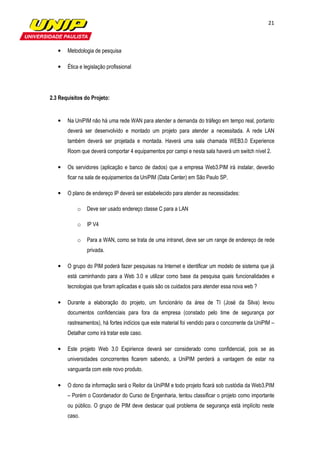 21



   •   Metodologia de pesquisa

   •   Ética e legislação profissional




2.3 Requisitos do Projeto:


   •   Na UniPIM não há uma rede WAN para atender a demanda do tráfego em tempo real, portanto
       deverá ser desenvolvido e montado um projeto para atender a necessitada. A rede LAN
       também deverá ser projetada e montada. Haverá uma sala chamada WEB3.0 Experience
       Room que deverá comportar 4 equipamentos por campi e nesta sala haverá um switch nível 2.

   •   Os servidores (aplicação e banco de dados) que a empresa Web3.PIM irá instalar, deverão
       ficar na sala de equipamentos da UniPIM (Data Center) em São Paulo SP.

   •   O plano de endereço IP deverá ser estabelecido para atender as necessidades:

           o    Deve ser usado endereço classe C para a LAN

           o    IP V4

           o    Para a WAN, como se trata de uma intranet, deve ser um range de endereço de rede
                privada.

   •   O grupo do PIM poderá fazer pesquisas na Internet e identificar um modelo de sistema que já
       está caminhando para a Web 3.0 e utilizar como base da pesquisa quais funcionalidades e
       tecnologias que foram aplicadas e quais são os cuidados para atender essa nova web ?

   •   Durante a elaboração do projeto, um funcionário da área de TI (José da Silva) levou
       documentos confidenciais para fora da empresa (constado pelo time de segurança por
       rastreamentos), há fortes indícios que este material foi vendido para o concorrente da UniPIM –
       Detalhar como irá tratar este caso.

   •   Este projeto Web 3.0 Expirience deverá ser considerado como confidencial, pois se as
       universidades concorrentes ficarem sabendo, a UniPIM perderá a vantagem de estar na
       vanguarda com este novo produto.

   •   O dono da informação será o Reitor da UniPIM e todo projeto ficará sob custódia da Web3.PIM
       – Porém o Coordenador do Curso de Engenharia, tentou classificar o projeto como importante
       ou público. O grupo de PIM deve destacar qual problema de segurança está implícito neste
       caso.
 
