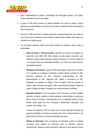 22



•   Após a implementação do projeto, a classificação das informações passará a ser pública,
    conforme definição do dono da informação.

•   O grupo do PIM deverá fornecer um planilha detalhada com custos do projeto, recursos
    utilizados para cada atividade e um time-line com as fases e atividades cobrindo todo projeto da
    Web 3.0 Expirience.

•   Descrever no PIM quais foram os desafios gerenciais na implementação deste novo sistema e
    como tentar prever os resultados a serem obtidos e posteriormente instalado, como avaliar e se
    necessário como aplicar ajustes.

•   As informações relevantes citadas acima estão divididas por disciplina e devem cobrir as
    necessidades:

        o   Redes de Dados e Telecomunicações: Aplicando os conceitos de arquitetura de
            redes WAN, LAN, MAN, PAN, RAN, modelos de redes estrela, barramento, anel,
            hierárquica, malha e estrela estendida, protocolos conforme os 7 níveis do modelo OSI
            e os conceitos físicos de conectividade identificar o um cenário que melhor atenda a
            necessidade requerida.

        o   Modelagem de Processos: O grupo do PIM deverá aplicar e demonstrar no trabalho
            do os conceitos de modelagem e orientação a objetos. Modelo conceitual da UML.
            Elementos     estruturais   da    UML.    Elementos     comportamentais     da    UML.
            Relacionamentos na UML. Diagramas UML. Regras e mecanismos da UML.
            Modelagem da arquitetura de negócio. Visão de negócio. Visão de processo de
            negócio. Visão de estrutura de negócio. Visão comportamental de negócio. Regras de
            negócio. Padrões de negócio. Integração com o desenvolvimento de software.

        o   Matemática Aplicada: O curso se propõe a instruir aos alunos a revisão de álgebra
            elementar: conjuntos, relações e funções aplicados à administração (a revisão será
            feita ao longo da disciplina, correlacionando-a com as aplicações práticas). Outras
            funções usuais. Ajuste de curvas. Aplicações à administração. Aplicações: custo
            marginal. Juros simples. Juros

            A banca de avaliação do PIM irá analisar tanto na parte matemática aplicada nos
            programas (definição de variáveis por exemplo) bem como na parte financeira e nos
            planos de linha do tempo x controle das atividades entre outros.

        o   Sistema de Informação: Tipos de Sistemas de Informação. Avaliar os impactos
            provocados pelos sistemas de informação sobre as diferentes instâncias
            organizacionais. Sistemas de apoio operacional. Sistemas de apoio gerencial. Outras
 