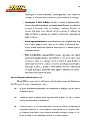 23



                      classificações de sistemas de informação. Desafios gerenciais. Êxito e fracasso em
                      Tecnologia de Informação. Desenvolvimento de soluções de Sistemas de informação.

                 o    Administração de Banco de Dados: Com base no conceito de bancos de dados,
                      mostrar sua importância e aplicação para os sistemas de informação, comunicação e
                      processos de automação, avaliar as tecnologias e arquiteturas disponíveis no
                      mercado, então definir a mais adequada cobrindo os aspectos de modelagem de
                      dados, identificando os aspectos que impactam no desempenho e segurança dos
                      dados da empresa.

                 o    Ética e Legislação Profissional: Verificar e demonstrar que o projeto está em linha
                      com da regras gerais de direito. Direito civil, do trabalho e constitucional. Ética.
                      Códigos de ética profissional e empresarial. Aspectos jurídicos da internet. Higiene e
                      segurança do trabalho.

                 o    Metodologia Científica: O grupo do PIM deverá aplicar e demonstrar neste trabalho
                      os conhecimentos adquiridos como: diferentes fontes de conhecimento e seus limites
                      explicativos. A ciência como explicação racional da realidade. O espaço da ciência e
                      da tecnologia no contexto da sociedade informacional. Conceituação, caracterização e
                      classificação de ciência. A questão do método científico. Elementos constitutivos de
                      um projeto de pesquisa. Localização, coleta, registro e tratamento dos materiais.
                      Conceito e caracterização de monografia.

2.4 Instruções para o desenvolvimento do PIM

        O Projeto PIM deve ser em grupo de até 5 alunos. Esse critério é determinado pela Coordenação-
Geral. No caso do 2º semestre fica estabelecido o grupo.

    2.4.1    Os grupos deverão marcar os encontros com o coordenador do projeto para que este avalie o
             andamento do mesmo.


    2.4.2    A formatação gráfica do trabalho deverá seguir as normas da ABNT. (No site da Unip em:
             Serviços/ bibliotecas/manual de normalização).


    2.4.3    Cabe ao coordenador do PIM marcar os encontros com os alunos, escrever um breve relato de
             cada projeto e da situação de cada componente do grupo, e enviar para o Coordenador-Geral.
             As Fichas de Controle deverão ficar em uma pasta em poder do professor coordenador do PIM.
             No final do módulo as fichas deverão ser arquivadas no prontuário dos alunos.
 