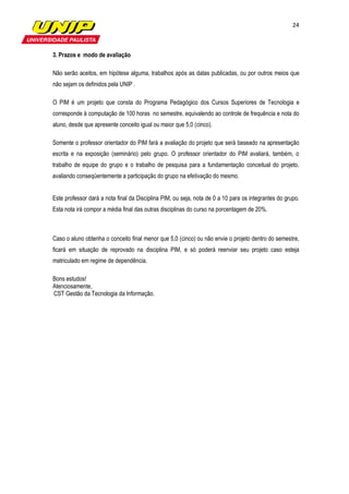 24



3. Prazos e modo de avaliação

Não serão aceitos, em hipótese alguma, trabalhos após as datas publicadas, ou por outros meios que
não sejam os definidos pela UNIP .

O PIM é um projeto que consta do Programa Pedagógico dos Cursos Superiores de Tecnologia e
corresponde à computação de 100 horas no semestre, equivalendo ao controle de frequência e nota do
aluno, desde que apresente conceito igual ou maior que 5,0 (cinco).

Somente o professor orientador do PIM fará a avaliação do projeto que será baseado na apresentação
escrita e na exposição (seminário) pelo grupo. O professor orientador do PIM avaliará, também, o
trabalho de equipe do grupo e o trabalho de pesquisa para a fundamentação conceitual do projeto,
avaliando conseqüentemente a participação do grupo na efetivação do mesmo.


Este professor dará a nota final da Disciplina PIM, ou seja, nota de 0 a 10 para os integrantes do grupo.
Esta nota irá compor a média final das outras disciplinas do curso na porcentagem de 20%.



Caso o aluno obtenha o conceito final menor que 5,0 (cinco) ou não envie o projeto dentro do semestre,
ficará em situação de reprovado na disciplina PIM, e só poderá reenviar seu projeto caso esteja
matriculado em regime de dependência.

Bons estudos!
Atenciosamente,
CST Gestão da Tecnologia da Informação.
 