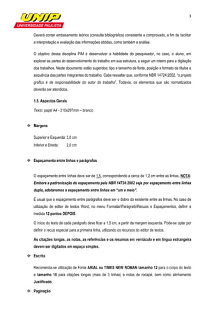 3



Deverá conter embasamento teórico (consulta bibliográfica) consistente e comprovado, a fim de facilitar
a interpretação e avaliação das informações obtidas, como também a análise.

O objetivo dessa disciplina PIM é desenvolver a habilidade do pesquisador, no caso, o aluno, em
explorar as partes do desenvolvimento do trabalho em sua estrutura, a seguir um roteiro para a digitação
dos trabalhos. Neste documento estão sugeridos: tipo e tamanho de fonte, posição e formato de títulos e
sequência das partes integrantes do trabalho. Cabe ressaltar que, conforme NBR 14724:2002, “o projeto
gráfico é de responsabilidade do autor do trabalho”. Todavia, os elementos que são normatizados
deverão ser atendidos.

1.5. Aspectos Gerais

Texto: papel A4 - 210x297mm – branco


Margens

Superior e Esquerda: 3,0 cm
Inferior e Direita:   2,0 cm


Espaçamento entre linhas e parágrafos


O espaçamento entre linhas deve ser de 1,5, correspondendo a cerca de 1,2 cm entre as linhas. NOTA:
Embora a padronização do espaçamento pela NBR 14724:2002 seja por espaçamento entre linhas
duplo, adotaremos o espaçamento entre linhas em “um e meio”.

É usual que o espaçamento entre parágrafos deve ser o dobro do existente entre as linhas. No caso de
utilização de editor de textos Word, no menu FormatarParágrafoRecuos e Espaçamentos, definir a
medida 12 pontos DEPOIS.

O início do texto de cada parágrafo deve ficar a 1,5 cm, a partir da margem esquerda. Pode-se optar por
definir o recuo especial para a primeira linha, utilizando os recursos do editor de textos.

As citações longas, as notas, as referências e os resumos em vernáculo e em língua estrangeira
devem ser digitados em espaço simples.

Escrita

Recomenda-se utilização de Fonte ARIAL ou TIMES NEW ROMAN tamanho 12 para o corpo do texto
e tamanho 10 para citações longas (mais de 3 linhas) e notas de rodapé, bem como alinhamento
Justificado.

Paginação
 