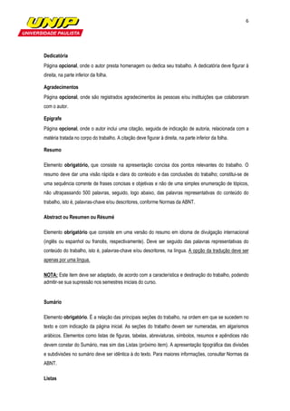 6




Dedicatória
Página opcional, onde o autor presta homenagem ou dedica seu trabalho. A dedicatória deve figurar à
direita, na parte inferior da folha.

Agradecimentos
Página opcional, onde são registrados agradecimentos às pessoas e/ou instituições que colaboraram
com o autor.

Epígrafe
Página opcional, onde o autor inclui uma citação, seguida de indicação de autoria, relacionada com a
matéria tratada no corpo do trabalho. A citação deve figurar à direita, na parte inferior da folha.

Resumo

Elemento obrigatório, que consiste na apresentação concisa dos pontos relevantes do trabalho. O
resumo deve dar uma visão rápida e clara do conteúdo e das conclusões do trabalho; constitui-se de
uma sequência corrente de frases concisas e objetivas e não de uma simples enumeração de tópicos,
não ultrapassando 500 palavras, seguido, logo abaixo, das palavras representativas do conteúdo do
trabalho, isto é, palavras-chave e/ou descritores, conforme Normas da ABNT.

Abstract ou Resumen ou Résumé

Elemento obrigatório que consiste em uma versão do resumo em idioma de divulgação internacional
(inglês ou espanhol ou francês, respectivamente). Deve ser seguido das palavras representativas do
conteúdo do trabalho, isto é, palavras-chave e/ou descritores, na língua. A opção da tradução deve ser
apenas por uma língua.

NOTA: Este item deve ser adaptado, de acordo com a característica e destinação do trabalho, podendo
admitir-se sua supressão nos semestres iniciais do curso.


Sumário

Elemento obrigatório. É a relação das principais seções do trabalho, na ordem em que se sucedem no
texto e com indicação da página inicial. As seções do trabalho devem ser numeradas, em algarismos
arábicos. Elementos como listas de figuras, tabelas, abreviaturas, símbolos, resumos e apêndices não
devem constar do Sumário, mas sim das Listas (próximo item). A apresentação tipográfica das divisões
e subdivisões no sumário deve ser idêntica à do texto. Para maiores informações, consultar Normas da
ABNT.

Listas
 