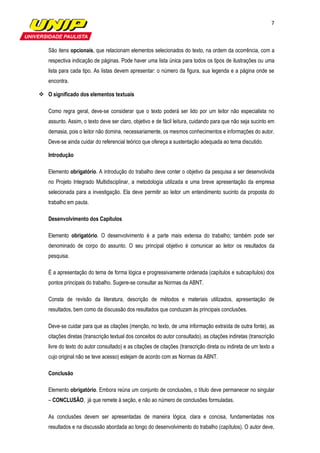 7



São itens opcionais, que relacionam elementos selecionados do texto, na ordem da ocorrência, com a
respectiva indicação de páginas. Pode haver uma lista única para todos os tipos de ilustrações ou uma
lista para cada tipo. As listas devem apresentar: o número da figura, sua legenda e a página onde se
encontra.

O significado dos elementos textuais

Como regra geral, deve-se considerar que o texto poderá ser lido por um leitor não especialista no
assunto. Assim, o texto deve ser claro, objetivo e de fácil leitura, cuidando para que não seja sucinto em
demasia, pois o leitor não domina, necessariamente, os mesmos conhecimentos e informações do autor.
Deve-se ainda cuidar do referencial teórico que ofereça a sustentação adequada ao tema discutido.

Introdução

Elemento obrigatório. A introdução do trabalho deve conter o objetivo da pesquisa a ser desenvolvida
no Projeto Integrado Multidisciplinar, a metodologia utilizada e uma breve apresentação da empresa
selecionada para a investigação. Ela deve permitir ao leitor um entendimento sucinto da proposta do
trabalho em pauta.

Desenvolvimento dos Capítulos

Elemento obrigatório. O desenvolvimento é a parte mais extensa do trabalho; também pode ser
denominado de corpo do assunto. O seu principal objetivo é comunicar ao leitor os resultados da
pesquisa.

É a apresentação do tema de forma lógica e progressivamente ordenada (capítulos e subcapítulos) dos
pontos principais do trabalho. Sugere-se consultar as Normas da ABNT.

Consta de revisão da literatura, descrição de métodos e materiais utilizados, apresentação de
resultados, bem como da discussão dos resultados que conduzam às principais conclusões.

Deve-se cuidar para que as citações (menção, no texto, de uma informação extraída de outra fonte), as
citações diretas (transcrição textual dos conceitos do autor consultado), as citações indiretas (transcrição
livre do texto do autor consultado) e as citações de citações (transcrição direta ou indireta de um texto a
cujo original não se teve acesso) estejam de acordo com as Normas da ABNT.

Conclusão

Elemento obrigatório. Embora reúna um conjunto de conclusões, o título deve permanecer no singular
– CONCLUSÃO, já que remete à seção, e não ao número de conclusões formuladas.

As conclusões devem ser apresentadas de maneira lógica, clara e concisa, fundamentadas nos
resultados e na discussão abordada ao longo do desenvolvimento do trabalho (capítulos). O autor deve,
 