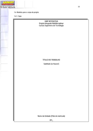   10
1.6. Modelos para o corpo do projeto
1.6.1. Capa
UNIP INTERATIVA
Projeto Integrado Multidisciplinar
Cursos Superiores de Tecnologia
TÍTULO DO TRABALHO
Subtítulo (se houver)
Nome da Unidade (Polo de matrícula)
201_
 