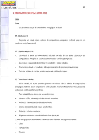   19
2. INFORMAÇÕES ESPECÍFICAS SOBRE O PIM
PIM II
Tema
Estudo sobre a adoção de computadores pedagógicos no Brasil
2.1. Objetivo geral
Apresentar um estudo sobre a adoção de computadores pedagógicos no Brasil para uso em
escolas do ensino fundamental.
2.2. Objetivos Específicos
 Desenvolver e aplicar os conhecimentos adquiridos em sala de aula sobre Organização de
Computadores, Princípios de Sistemas de Informação e Comunicação Aplicada;
 Desenvolver a capacidade de identificar necessidades e propor soluções;
 Argumentar e discutir as tecnologias utilizadas nos projetos de sistemas computacionais;
 Fomentar o hábito de executar projetos envolvendo múltiplas disciplinas.
2.3. Conteúdo do trabalho
Neste trabalho, os alunos deverão apresentar um estudo sobre a adoção de computadores
pedagógicos no Brasil. Esses computadores serão utilizados no ensino fundamental. O estudo deverá
ser baseado em três plataformas distintas.
Para cada plataforma, apresentar uma análise sobre:
 Hardware – CPU, memória primária e memória secundária
 Arquitetura e demais características de hardware
 Sistema Operacional usado e suas características
 Aplicações incluídas na solução
 Requisitos atendidos no desenvolvimento destas aplicações
O aluno e/ou grupo deve desenvolver o trabalho de forma a atender aos seguintes aspectos:
 Capa;
 Folha de rosto;
 Resumo;
 