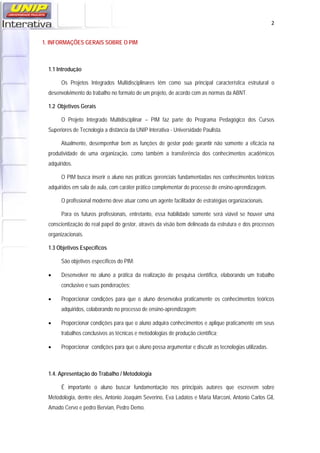   2
1. INFORMAÇÕES GERAIS SOBRE O PIM
1.1 Introdução
Os Projetos Integrados Multidisciplinares têm como sua principal característica estrutural o
desenvolvimento do trabalho no formato de um projeto, de acordo com as normas da ABNT.
1.2 Objetivos Gerais
O Projeto Integrado Multidisciplinar – PIM faz parte do Programa Pedagógico dos Cursos
Superiores de Tecnologia a distância da UNIP Interativa - Universidade Paulista.
Atualmente, desempenhar bem as funções de gestor pode garantir não somente a eficácia na
produtividade de uma organização, como também a transferência dos conhecimentos acadêmicos
adquiridos.
O PIM busca inserir o aluno nas práticas gerenciais fundamentadas nos conhecimentos teóricos
adquiridos em sala de aula, com caráter prático complementar do processo de ensino-aprendizagem.
O profissional moderno deve atuar como um agente facilitador de estratégias organizacionais.
Para os futuros profissionais, entretanto, essa habilidade somente será viável se houver uma
conscientização do real papel do gestor, através da visão bem delineada da estrutura e dos processos
organizacionais.
1.3 Objetivos Específicos
São objetivos específicos do PIM:
 Desenvolver no aluno a prática da realização de pesquisa científica, elaborando um trabalho
conclusivo e suas ponderações;
 Proporcionar condições para que o aluno desenvolva praticamente os conhecimentos teóricos
adquiridos, colaborando no processo de ensino-aprendizagem;
 Proporcionar condições para que o aluno adquira conhecimentos e aplique praticamente em seus
trabalhos conclusivos as técnicas e metodologias de produção científica;
 Proporcionar condições para que o aluno possa argumentar e discutir as tecnologias utilizadas.
1.4. Apresentação do Trabalho / Metodologia
É importante o aluno buscar fundamentação nos principais autores que escrevem sobre
Metodologia, dentre eles, Antonio Joaquim Severino, Eva Ladatos e Maria Marconi, Antonio Carlos Gil,
Amado Cervo e pedro Bervian, Pedro Demo.
 
