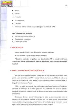   20
 Abstract;
 Sumário;
 Introdução;
 Desenvolvimento ;
 Conclusão;
 Referências– Citar as fontes de pesquisa (bibliografia, nos moldes da ABNT).
2.4. O PIM II abrange as disciplinas:
 Princípios de Sistemas de Informação
 Organização de computadores
 Comunicação aplicada
3. ENVIO DO PROJETO
Verificar informações sobre o envio do trabalho na Plataforma Blackboard.
As datas encontram-se publicadas no calendário acadêmico.
* Os alunos reprovados em qualquer uma das disciplinas PIM só poderão enviar seus
Projetos, caso estejam matriculados em regime de dependência (verificar prazos na secretaria
interativa).
4. PRAZOS E VALIDAÇÃO DO RECEBIMENTO DO PROJETO
Não serão aceitos, em hipótese alguma, trabalhos após as datas publicadas, ou por outros meios
que não sejam os definidos pela UNIP Interativa. Portanto, não haverá possibilidade de entrega do
Projeto PIM via e-mail, correio, Digital Dropbox, FAX ou qualquer outro meio que não esteja ligado ao
Campo de Envio destinado ao Projeto.
O PIM é um projeto que consta do Programa Pedagógico dos Cursos Superiores de Tecnologia e
corresponde à computação de 50 horas (para cada PIM), totalizando 100 horas no semestre,
equivalendo ao controle de frequência e nota do aluno, desde que apresente conceito igual ou maior
que 5,0 (cinco).
Caso o aluno obtenha o conceito final menor que 5,0 (cinco) ou não envie o projeto dentro do
semestre, ficará em situação de reprovado na disciplina PIM, e só poderá reenviar seu projeto caso
esteja matriculado em regime de dependência* (via secretaria virtual) e siga as informações sobre o
projeto, contidas na Plataforma Blackboard,no semestre que estiver cursando.
 