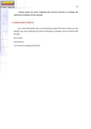   21
* Atenção quanto aos prazos estipulados pela Secretaria Interativa, na realização das
matrículas de disciplinas em que reprovado.
5. DÚVIDAS SOBRE O PROJETO
Caso o aluno tenha dúvidas sobre o desenvolvimento do projeto PIM, poderá contatar seu Tutor
Eletrônico, que estará à disposição pelo sistema de Mensagens na disciplina e através do telefone 0800
010 9000.
Bons estudos!
Atenciosamente,
CST Gestão da Tecnologia da Informação
 