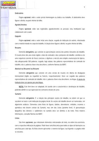   7
Dedicatória
Página opcional, onde o autor presta homenagem ou dedica seu trabalho. A dedicatória deve
figurar à direita, na parte inferior da folha.
Agradecimentos
Página opcional, onde são registrados agradecimentos às pessoas e/ou instituições que
colaboraram com o autor.
Epígrafe
Página opcional, onde o autor inclui uma citação, seguida de indicação de autoria, relacionada
com a matéria tratada no corpo do trabalho. A citação deve figurar à direita, na parte inferior da folha.
Resumo
Elemento obrigatório, que consiste na apresentação concisa dos pontos relevantes do trabalho.
O resumo deve dar uma visão rápida e clara do conteúdo e das conclusões do trabalho; constitui-se de
uma sequência corrente de frases concisas e objetivas e não de uma simples enumeração de tópicos,
não ultrapassando 500 palavras, seguido, logo abaixo, das palavras representativas do conteúdo do
trabalho, isto é, palavras-chave e/ou descritores, conforme Normas da ABNT.
Abstract ou Resumen ou Résumé
Elemento obrigatório que consiste em uma versão do resumo em idioma de divulgação
internacional (inglês ou espanhol ou francês, respectivamente). Deve ser seguido das palavras
representativas do conteúdo do trabalho, isto é, palavras-chave e/ou descritores, na língua. A opção da
tradução deve ser apenas por uma língua.
NOTA: Este item deve ser adaptado, de acordo com a característica e destinação do trabalho,
podendo admitir-se sua supressão nos semestres iniciais do curso.
Sumário
Elemento obrigatório. É a relação das principais seções do trabalho, na ordem em que se
sucedem no texto e com indicação da página inicial. As seções do trabalho devem ser numeradas, em
algarismos arábicos. Elementos como listas de figuras, tabelas, abreviaturas, símbolos, resumos e
apêndices não devem constar do Sumário, mas sim das Listas (próximo item). A apresentação
tipográfica das divisões e subdivisões no sumário deve ser idêntica à do texto. Para maiores
informações, consultar Normas da ABNT.
Listas
São itens opcionais, que relacionam elementos selecionados do texto, na ordem da ocorrência,
com a respectiva indicação de páginas. Pode haver uma lista única para todos os tipos de ilustrações ou
uma lista para cada tipo. As listas devem apresentar: o número da figura, sua legenda e a página onde
se encontra.
 