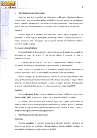   8
 O significado dos elementos textuais
Como regra geral, deve-se considerar que o texto poderá ser lido por um leitor não especialista no
assunto. Assim, o texto deve ser claro, objetivo e de fácil leitura, cuidando para que não seja sucinto em
demasia, pois o leitor não domina, necessariamente, os mesmos conhecimentos e informações do autor.
Deve-se ainda cuidar do referencial teórico que ofereça a sustentação adequada ao tema discutido.
Introdução
Elemento obrigatório. A introdução do trabalho deve conter o objetivo da pesquisa a ser
desenvolvida no Projeto Integrado Multidisciplinar, a metodologia utilizada e uma breve apresentação da
empresa selecionada para a investigação. Ela deve permitir ao leitor um entendimento sucinto da
proposta do trabalho em pauta.
Desenvolvimento dos Capítulos
Elemento obrigatório. O desenvolvimento é a parte mais extensa do trabalho; também pode ser
denominado de corpo do assunto. O seu principal objetivo é comunicar ao leitor os
resultados da pesquisa.
É a apresentação do tema de forma lógica e progressivamente ordenada (capítulos e
subcapítulos) dos pontos principais do trabalho. Sugere-se consultar as Normas da ABNT.
Consta de revisão da literatura, descrição de métodos e materiais utilizados, apresentação de
resultados, bem como da discussão dos resultados que conduzam às principais conclusões.
Deve-se cuidar para que as citações (menção, no texto, de uma informação extraída de outra
fonte), as citações diretas (transcrição textual dos conceitos do autor consultado), as citações indiretas
(transcrição livre do texto do autor consultado) e as citações de citações (transcrição direta ou indireta
de um texto a cujo original não se teve acesso) estejam de acordo com as Normas da ABNT.
Conclusão
Elemento obrigatório. Embora reúna um conjunto de conclusões, o título deve permanecer no
singular – CONCLUSÃO, já que remete à seção, e não ao número de conclusões formuladas.
As conclusões devem ser apresentadas de maneira lógica, clara e concisa, fundamentadas nos
resultados e na discussão abordada ao longo do desenvolvimento do trabalho (capítulos). O autor deve,
ainda, retomar as propostas iniciais (apresentadas na Introdução) e reafirmar, de maneira sintética, a
ideia principal e os pontos importantes do corpo do trabalho.
 O significado dos elementos pós- textuais
Referências
Elemento obrigatório. É o conjunto padronizado de elementos descritivos retirados de um
documento, que permite sua identificação individual (relação de autores consultados ou citados, em
ordem alfabética da palavra de ordem) - vide Normas da ABNT.
 